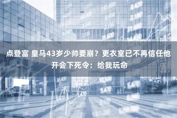 点登富 皇马43岁少帅要崩？更衣室已不再信任他 开会下死令：给我玩命