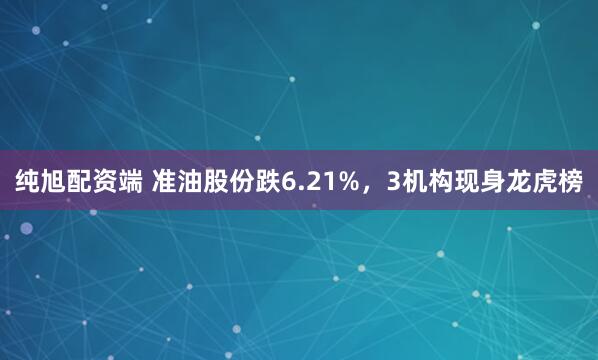 纯旭配资端 准油股份跌6.21%，3机构现身龙虎榜