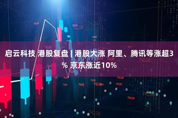 启云科技 港股复盘 | 港股大涨 阿里、腾讯等涨超3% 京东涨近10%