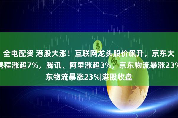全电配资 港股大涨！互联网龙头股价飙升，京东大涨10%，携程涨超7%，腾讯、阿里涨超3%，京东物流暴涨23%|港股收盘