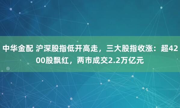 中华金配 沪深股指低开高走，三大股指收涨：超4200股飘红，两市成交2.2万亿元