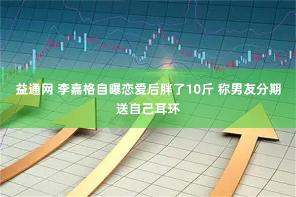 益通网 李嘉格自曝恋爱后胖了10斤 称男友分期送自己耳环