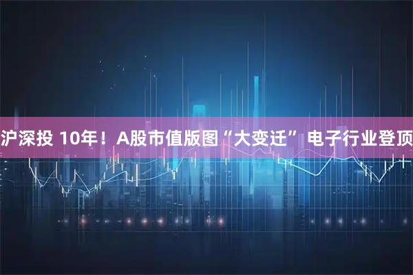 沪深投 10年!A股市值版图“大变迁” 电子行业登顶
