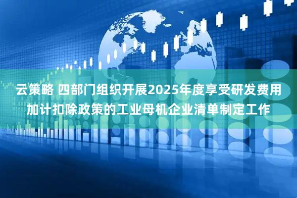 云策略 四部门组织开展2025年度享受研发费用加计扣除政策的工业母机企业清单制定工作