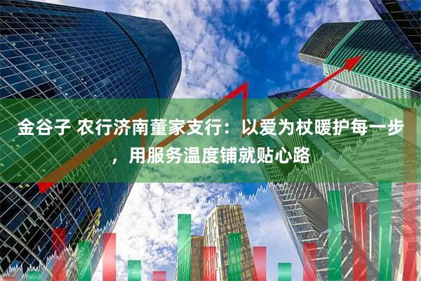 金谷子 农行济南董家支行：以爱为杖暖护每一步，用服务温度铺就贴心路
