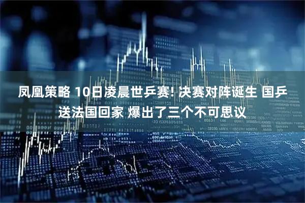 凤凰策略 10日凌晨世乒赛! 决赛对阵诞生 国乒送法国回家 爆出了三个不可思议