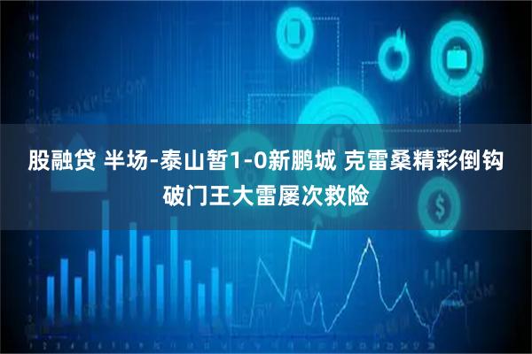 股融贷 半场-泰山暂1-0新鹏城 克雷桑精彩倒钩破门王大雷屡次救险