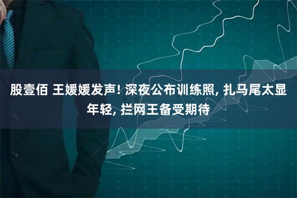 股壹佰 王媛媛发声! 深夜公布训练照, 扎马尾太显年轻, 拦网王备受期待