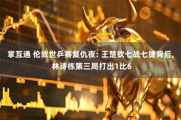 掌互通 伦敦世乒赛复仇夜: 王楚钦七战七捷背后, 林诗栋第三局打出1比6