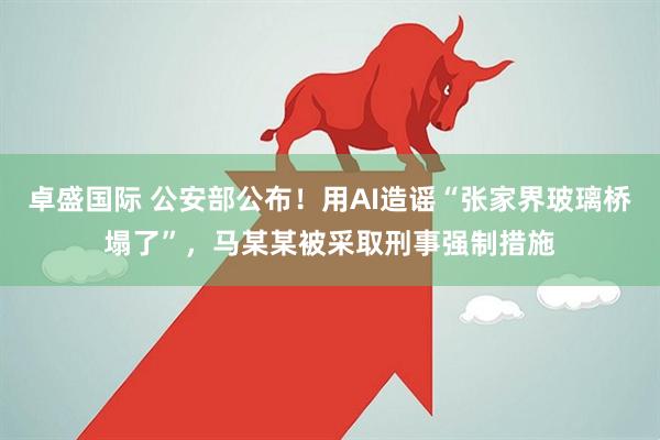 卓盛国际 公安部公布！用AI造谣“张家界玻璃桥塌了”，马某某被采取刑事强制措施