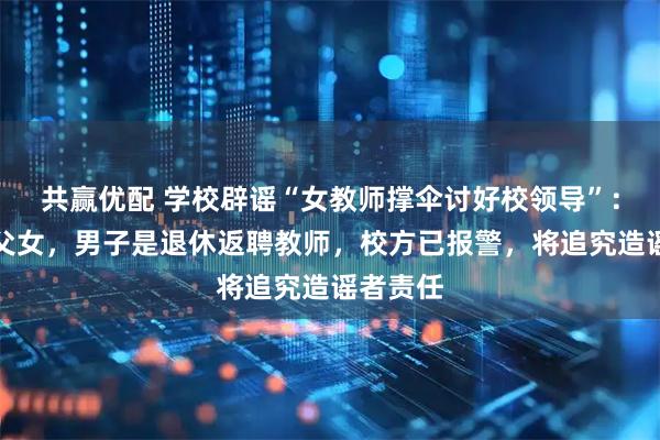共赢优配 学校辟谣“女教师撑伞讨好校领导”：两人是父女，男子是退休返聘教师，校方已报警，将追究造谣者责任