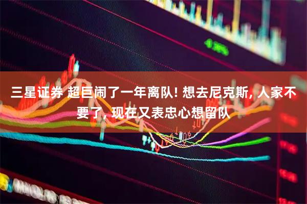 三星证券 超巨闹了一年离队! 想去尼克斯, 人家不要了, 现在又表忠心想留队