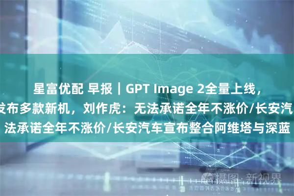 星富优配 早报｜GPT Image 2全量上线，中文渲染大突破/OPPO发布多款新机，刘作虎：无法承诺全年不涨价/长安汽车宣布整合阿维塔与深蓝