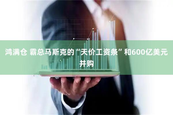 鸿满仓 霸总马斯克的“天价工资条”和600亿美元并购