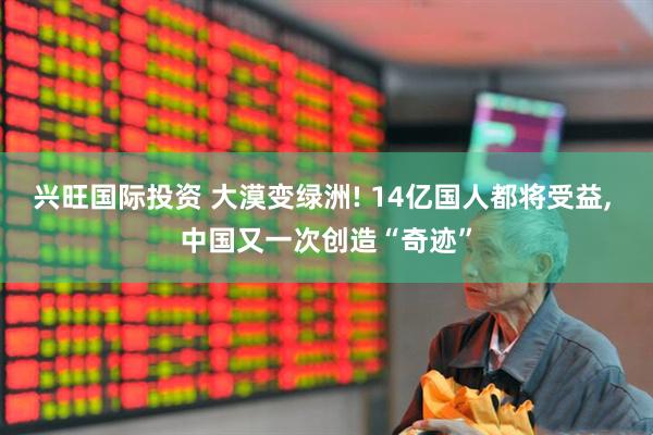 兴旺国际投资 大漠变绿洲! 14亿国人都将受益, 中国又一次创造“奇迹”