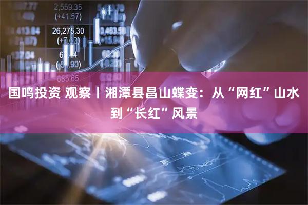 国鸣投资 观察丨湘潭县昌山蝶变：从“网红”山水到“长红”风景