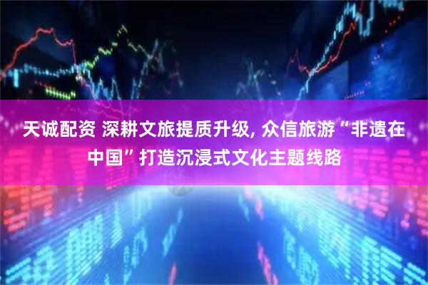 天诚配资 深耕文旅提质升级, 众信旅游“非遗在中国”打造沉浸式文化主题线路