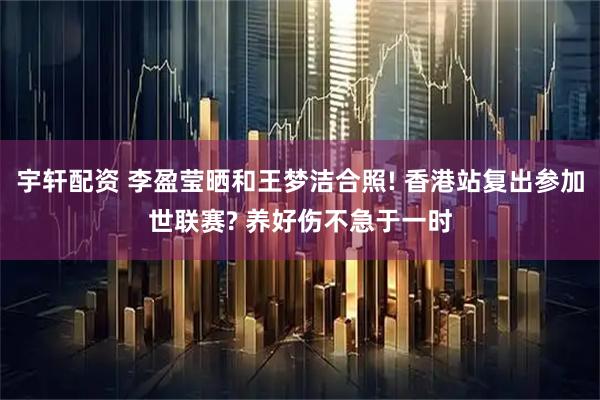 宇轩配资 李盈莹晒和王梦洁合照! 香港站复出参加世联赛? 养好伤不急于一时
