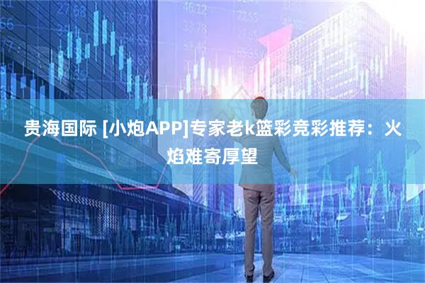 贵海国际 [小炮APP]专家老k篮彩竞彩推荐：火焰难寄厚望