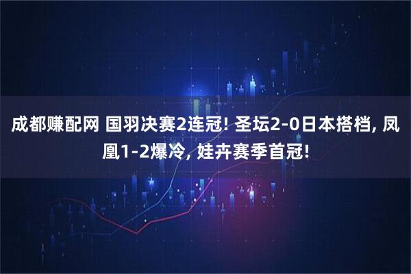 成都赚配网 国羽决赛2连冠! 圣坛2-0日本搭档, 凤凰1-2爆冷, 娃卉赛季首冠!
