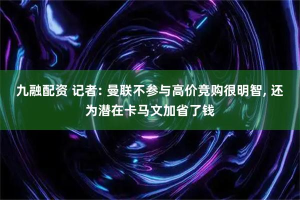 九融配资 记者: 曼联不参与高价竞购很明智, 还为潜在卡马文加省了钱