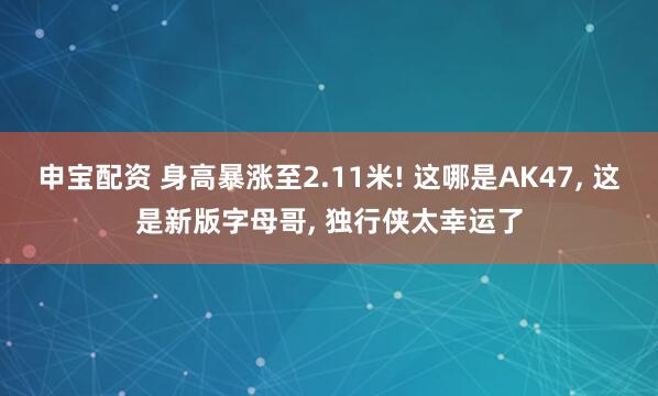 申宝配资 身高暴涨至2.11米! 这哪是AK47, 这是新版字母哥, 独行侠太幸运了