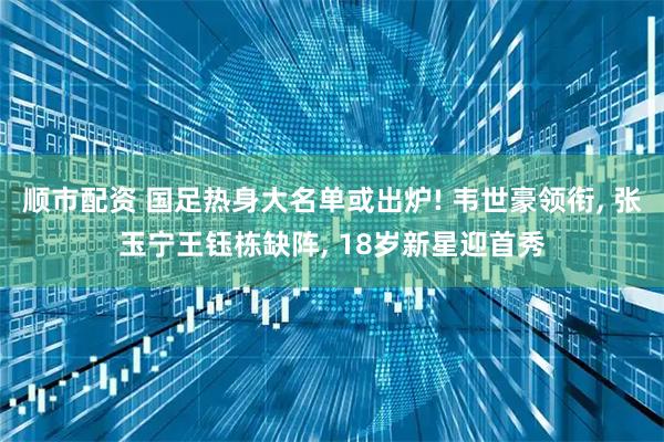 顺市配资 国足热身大名单或出炉! 韦世豪领衔, 张玉宁王钰栋缺阵, 18岁新星迎首秀