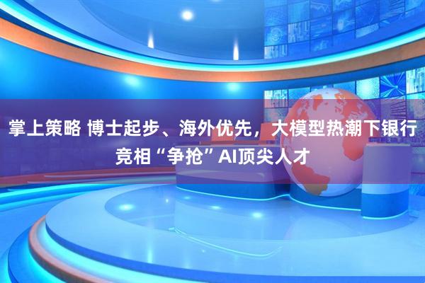 掌上策略 博士起步、海外优先，大模型热潮下银行竞相“争抢”AI顶尖人才