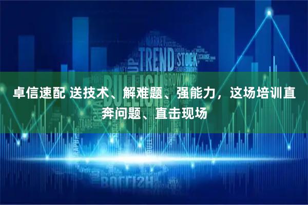 卓信速配 送技术、解难题、强能力，这场培训直奔问题、直击现场